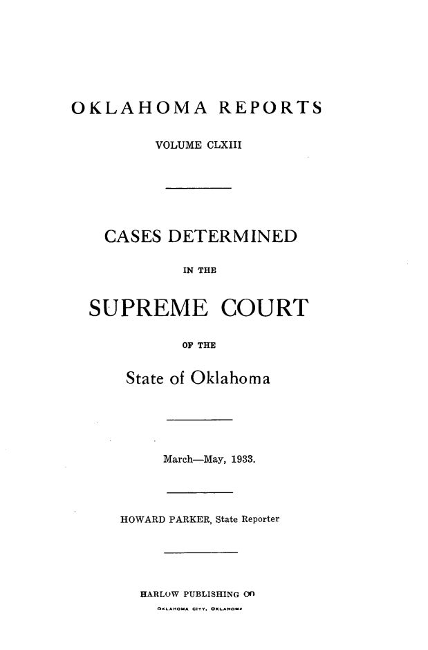 handle is hein.statereports/okrep0163 and id is 1 raw text is: OKLAHOMA REPORTS
VOLUME CLXIII

CASES DETERMINED
IN THE
SUPREME COURT
OF THE
State of Oklahoma

March-May, 1933.
HOWARD PARKER, State Reporter
HARLOW PUBLISHING On
0atAMOMA CITY. OKLAMOMA


