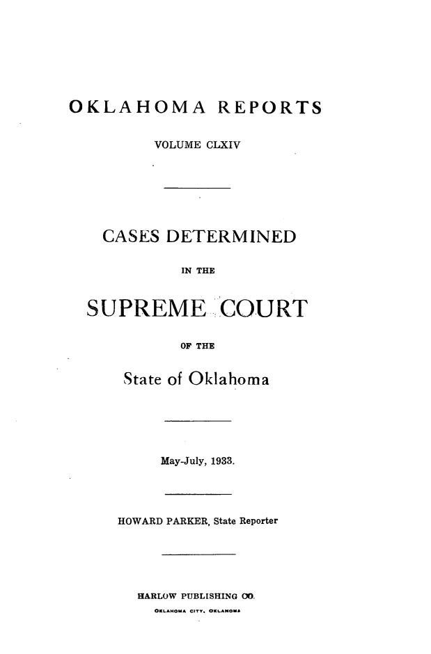 handle is hein.statereports/okrep0164 and id is 1 raw text is: OKLAHOMA REPORTS
VOLUME CLXIV
CASES DETERMINED
IN THE
SUPREME COURT
OF THE
State of Oklahoma
May-July, 1933.
HOWARD PARKER, State Reporter
HARLOW PUBLISHING 00.
OKLAHOMA CITY. OKLANOMA


