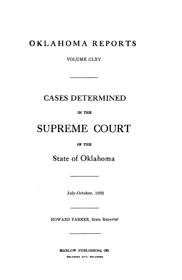handle is hein.statereports/okrep0165 and id is 1 raw text is: OKLAHOMA REPORTS
VOLUME CLXV
CASES DETERMINED
IN THE
SUPREME COURT
OF THE

State of Oklahoma
July-October, 1933
HOWARD PARKER, State Reporter
HARLOW PUBLISHING 00.
OKLAHOMA CITY. OKLAHOMA


