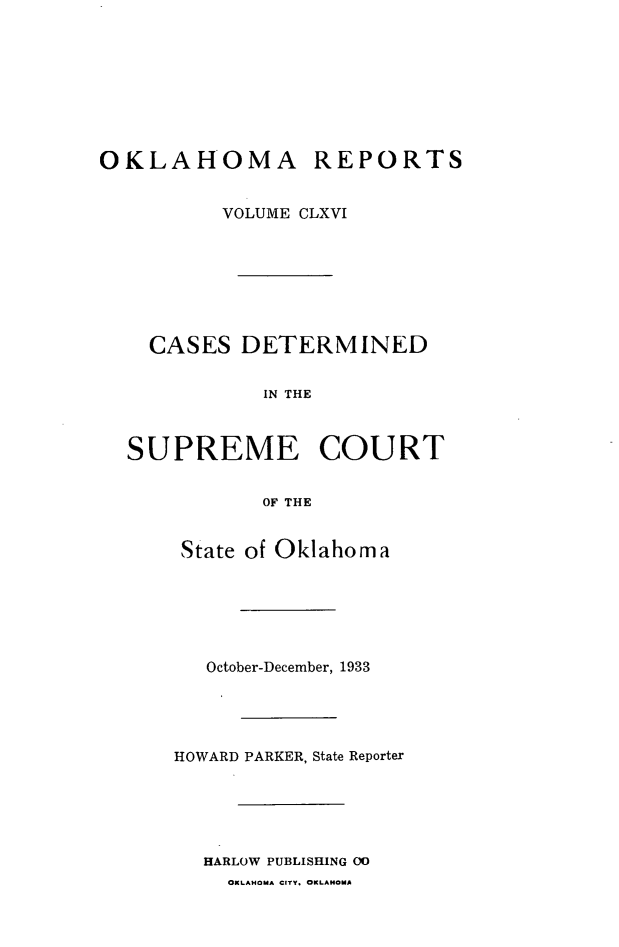 handle is hein.statereports/okrep0166 and id is 1 raw text is: OKLAHOMA REPORTS
VOLUME CLXVI
CASES DETERMINED
IN THE
SUPREME COURT
OF THE

State of Oklahoma
October-December, 1933
HOWARD PARKER, State Reporter
HARLOW PUBLISHING 00
OKLAHOMA CITY, OKLAHOMA


