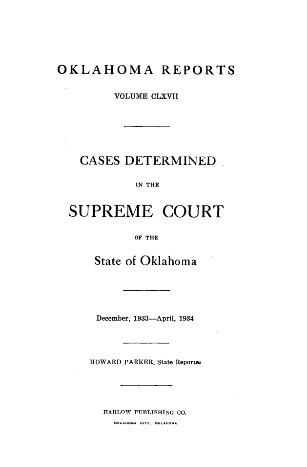handle is hein.statereports/okrep0167 and id is 1 raw text is: OKLAHOMA REPORTS
VOLUME CLXVII
CASES DETERMINED.
IN THE
SUPREME COURT
OF THE

State of Oklahoma
December, 1933-April, 1934
HOWARD PARKER, State Reportes
HARLOW PUBLISHING CO.

OKLAHOMA CITY, OKLAHOMA


