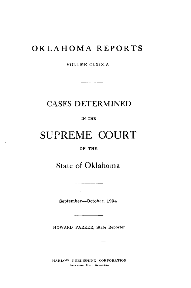 handle is hein.statereports/okrep0169 and id is 1 raw text is: OKLAHOMA REPORTS
VOLUME CLXIX-A
CASES DETERMINED
IN THE
SUPREME COURT
OF THE

State of Oklahoma
September-October, 1934
HOWARD PARKER, State Reporter

HARLOW     PUBLISHING      WORPORATION
OKLAHOMA CITY. OKLAHOMA


