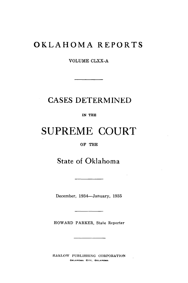 handle is hein.statereports/okrep0170 and id is 1 raw text is: OKLAHOMA REPORTS
VOLUME CLXX-A
CASES DETERMINED
IN THE
SUPREME COURT
OF THE

State of Oklahoma
December, 1934-January, 1935
HOWARD PARKER, State Reporter

HARLOW PUBLISHING CORPORATION
OKLAHOMA CITY. OKLAHOMA


