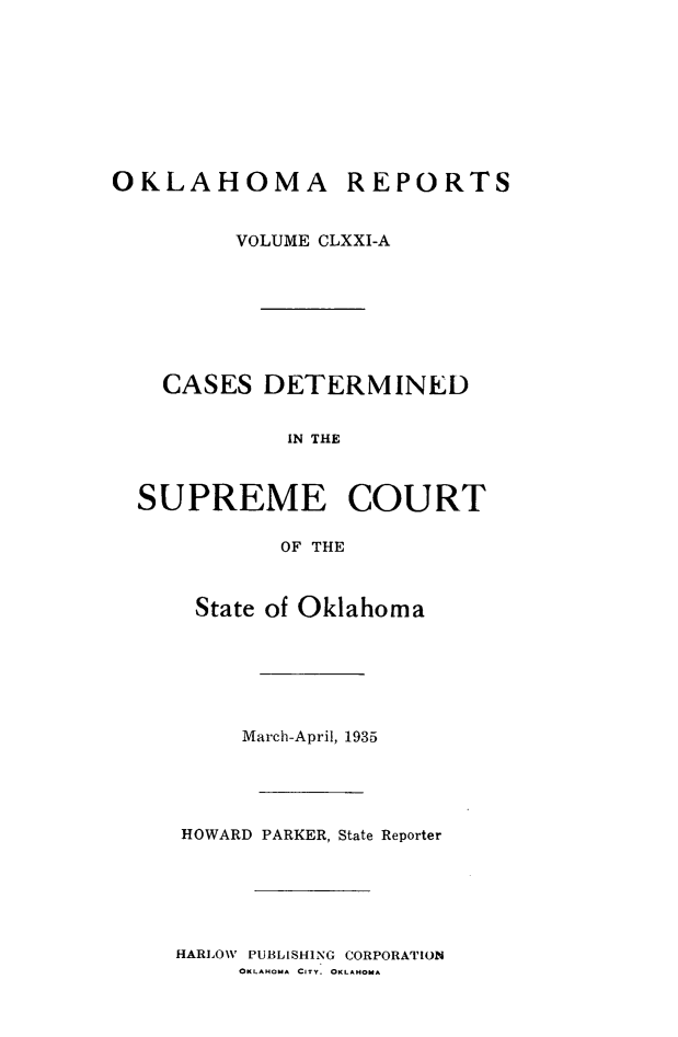 handle is hein.statereports/okrep0171 and id is 1 raw text is: OKLAHOMA REPORTS
VOLUME CLXXI-A
CASES DETERMINED
IN THE
SUPREME COURT
OF THE

State of Oklahoma
March-April, 1935
HOWARD PARKER, State Reporter

HARLOW PUBLISHING CORPORATION
OKLAHOMA CITY. OKLAHOMA


