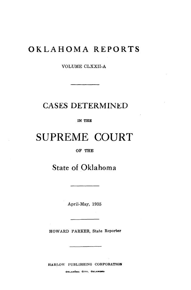 handle is hein.statereports/okrep0172 and id is 1 raw text is: OKLAHOMA REPORTS
VOLUME CLXXII-A

CASES DETERMINED
IN THE
SUPREME COURT
OF THE
State of Oklahoma

April-May, 1935
HOWARD PARKER, State Reporter
HARLOW PUBLISHING CORPORATION
OKLAM6MA CITY. OKLAHOMA


