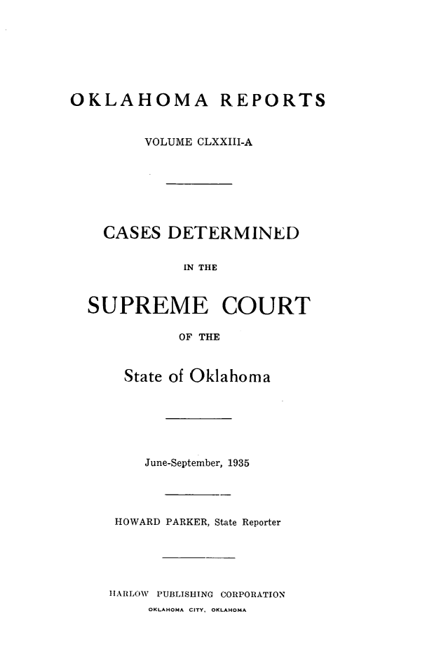 handle is hein.statereports/okrep0173 and id is 1 raw text is: OKLAHOMA REPORTS
VOLUME CLXXIII-A
CASES DETERMINED
IN THE
SUPREME COURT
OF THE

State of Oklahoma
June-September, 1935
HOWARD PARKER, State Reporter
HARLOW PUBLISHING CORPORATION
OKLAHOMA CITY, OKLAHOMA



