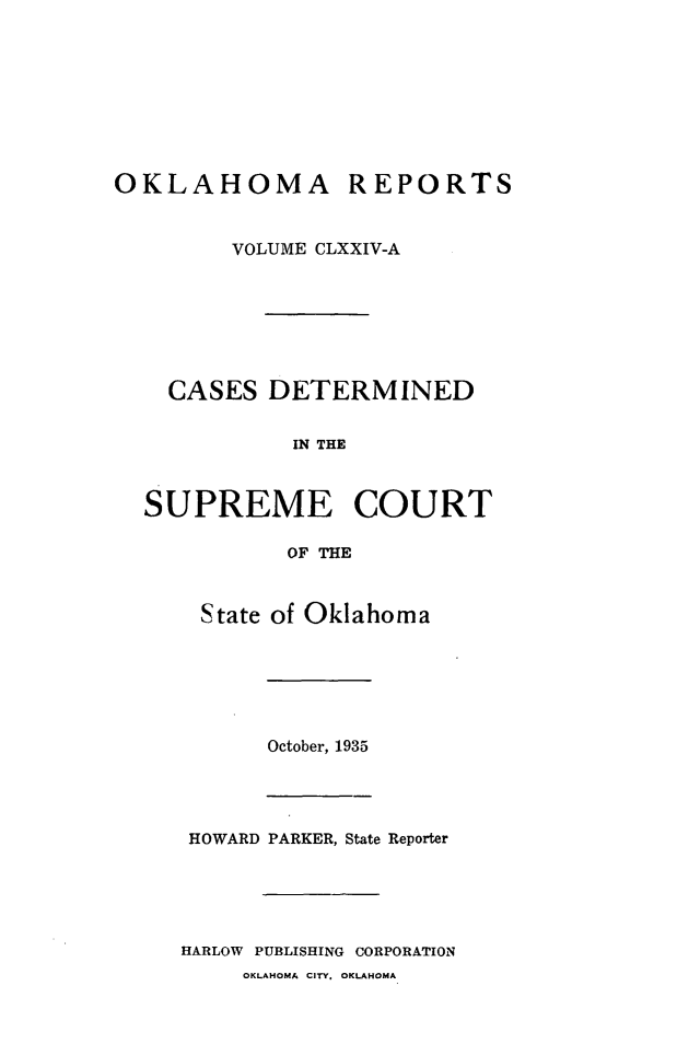 handle is hein.statereports/okrep0174 and id is 1 raw text is: OKLAHOMA REPORTS
VOLUME CLXXIV-A
CASES DETERMINED
IN THE
SUPREME COURT
OF THE
State of Oklahoma
October, 1935
HOWARD PARKER, State Reporter
HARLOW PUBLISHING CORPORATION
OKLAHOMA CITY, OKLAHOMA


