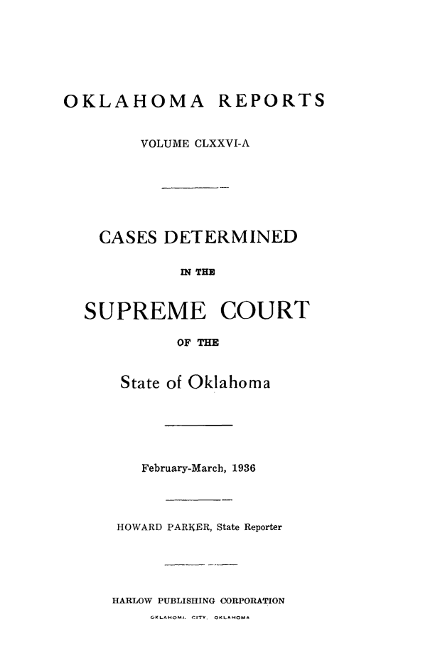 handle is hein.statereports/okrep0176 and id is 1 raw text is: OKLAHOMA REPORTS
VOLUME CLXXVI-A

CASES DETERMINED
IN THE
SUPREME COURT
OF THE
State of Oklahoma

February-March, 1936
HOWARD PARKER, State Reporter
HARLOW PUBLISHING CORPORATION
OKLAHOMJ. CITY. OKLAHOMA



