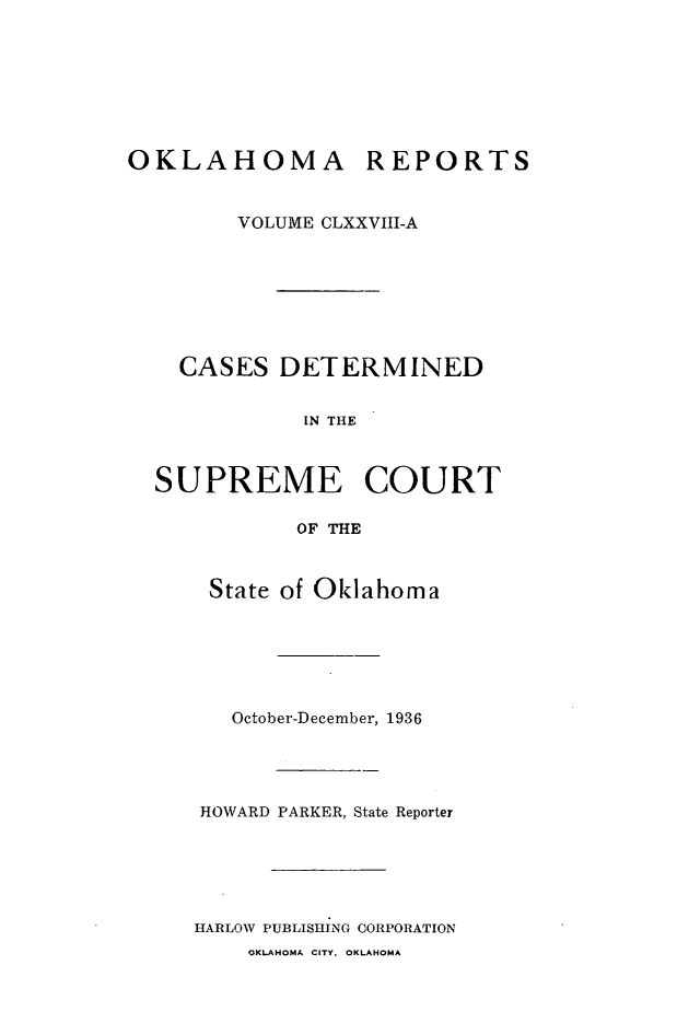 handle is hein.statereports/okrep0178 and id is 1 raw text is: OKLAHOMA REPORTS
VOLUME CLXXVIII-A
CASES DETERMINED
IN THE
SUPREME COURT
OF THE

State of Oklahoma
October-December, 1936
HOWARD PARKER, State Reporter
HARLOW PUBLISHING CORPORATION

OKLAHOMA CITY. OKLAHOMA


