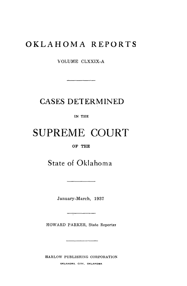 handle is hein.statereports/okrep0179 and id is 1 raw text is: OKLAHOMA REPORTS
VOLUME CLXXIX-A
CASES DETERMINED
IN THE
SUPREME COURT
OF THE

State of Oklahoma
January-March, 1937
HOWARD PARKER, State Reporter
HARLOW PUBLISHING CORPORATION

OKLAHOMA CITY, OKLAHOMA


