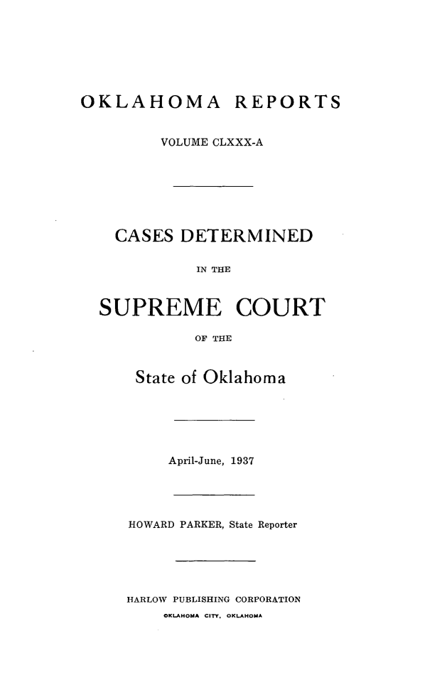 handle is hein.statereports/okrep0180 and id is 1 raw text is: OKLAHOMA REPORTS
VOLUME CLXXX-A

CASES DETERMINED
IN THE
SUPREME COURT
OF THE
State of Oklahoma

April-June, 1937
HOWARD PARKER, State Reporter
HARLOW PUBLISHING CORPORATION
OKLAHOMA CITY. OKLAHOMA


