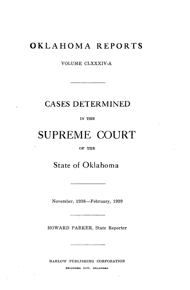 handle is hein.statereports/okrep0184 and id is 1 raw text is: OKLAHOMA REPORTS
VOLUME CLXXXIV-A
CASES DETERMINED
IN THE
SUPREME COURT
OF THE

State of Oklahoma
November, 1938-February, 1939
HOWARD PARKER, State Reporter
HARLOW PUBLISHING CORPORATION

OKLAHOMA CITY. OKLAHOMA


