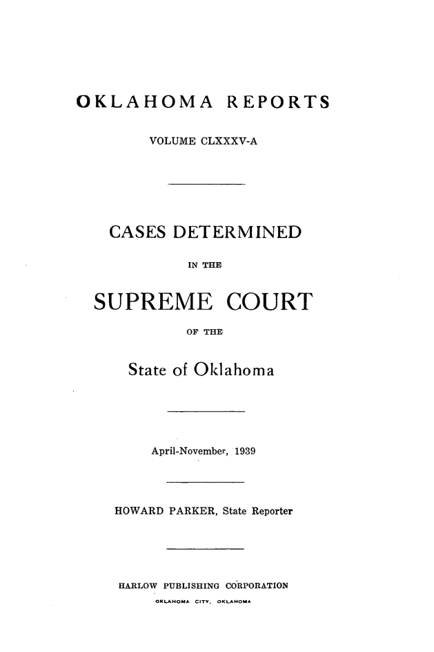 handle is hein.statereports/okrep0185 and id is 1 raw text is: OKLAHOMA REPORTS
VOLUME CLXXXV-A
CASES DETERMINED
IN THE
SUPREME COURT
OF THE

State of Oklahoma
April-November, 1939
HOWARD PARKER, State Reporter
HARLOW PUBLISHING CORPORATION
OKLAHOMA CITY. OKLAHOMA


