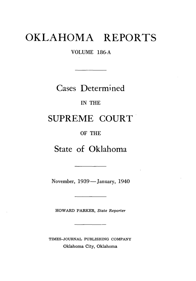 handle is hein.statereports/okrep0186 and id is 1 raw text is: OKLAHOMA REPORTS
VOLUME 186-A

Cases Determined
IN THE
SUPREME COURT
OF THE
State of Oklahoma
November, 1939-January, 1940
HOWARD PARKER, State Reporter
TIMES-JOURNAL PUBLISHING COMPANY
Oklahoma City, Oklahoma


