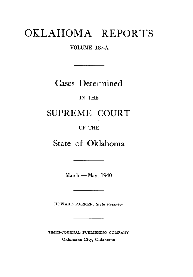 handle is hein.statereports/okrep0187 and id is 1 raw text is: OKLAHOMA REPORTS
VOLUME 187-A
Cases Determined
IN THE
SUPREME COURT
OF THE

State of Oklahoma
March - May, 1940
HOWARD PARKER, State Reporter
TIMES-JOURNAL PUBLISHING COMPANY
Oklahoma City, Oklahoma


