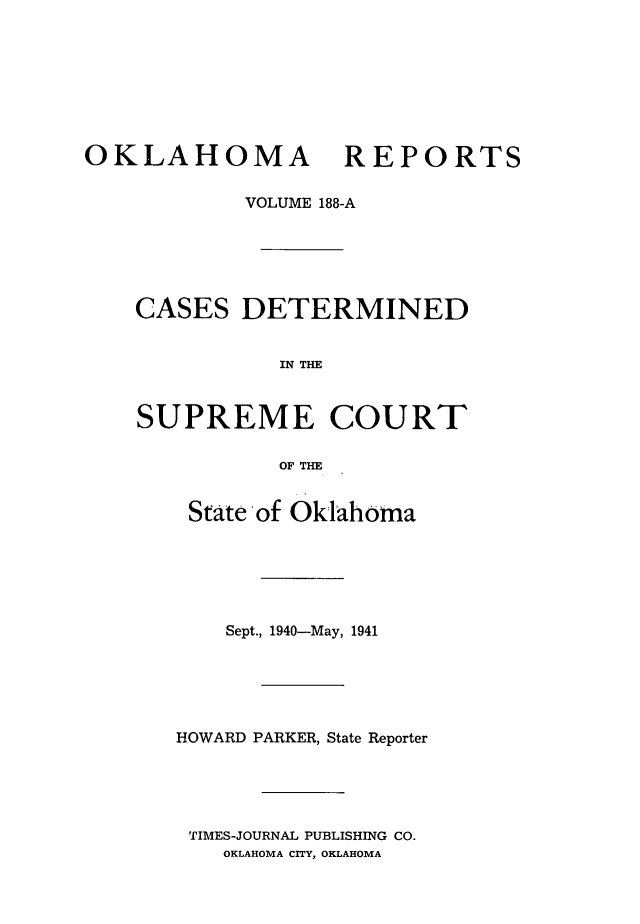 handle is hein.statereports/okrep0188 and id is 1 raw text is: OKLAHOMA REPORTS
VOLUME 188-A
CASES DETERMINED
IN THE
SUPREME COURT
OF THE

State of Oklahoma
Sept., 1940-May, 1941
HOWARD PARKER, State Reporter
TIMES-JOURNAL PUBLISHING CO.
OKLAHOMA CITY, OKLAHOMA


