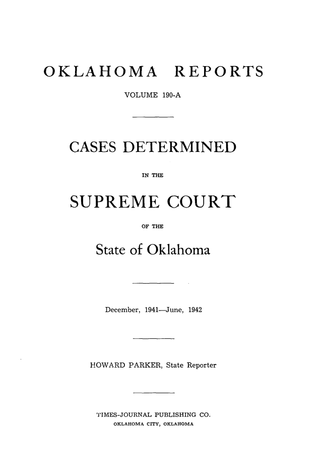 handle is hein.statereports/okrep0190 and id is 1 raw text is: OKLAHOMA REPORTS
VOLUME 190-A
CASES DETERMINED
IN THE
SUPREME COURT
OF THE

State of Oklahoma
December, 1941-June, 1942
HOWARD PARKER, State Reporter
TIMES-JOURNAL PUBLISHING CO.
OKLAHOMA CITY, OKLAHOMA


