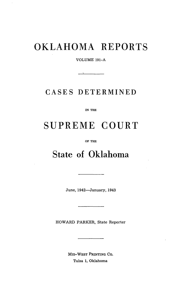 handle is hein.statereports/okrep0191 and id is 1 raw text is: OKLAHOMA REPORTS
VOLUME 191-A

CASES

DETERMINED

IN THE

SUPREME COURT
OF THE
Stiate of Oklahoma

June, 1942-January, 1943
HOWARD PARKER, State Reporter
MID-WEST PRINTING CO.
Tulsa 1, Oklahoma


