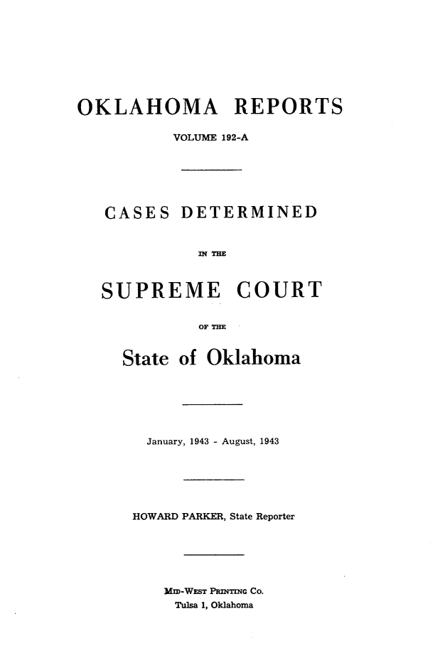 handle is hein.statereports/okrep0192 and id is 1 raw text is: OKLAHOMA REPORTS
VOLUME 192-A
CASES DETERMINED
SUPREME COURT
OF THE
State of Oklahoma
January, 1943 - August, 1943
HOWARD PARKER, State Reporter
MIM-WEST PamTwo Co.
Tulsa 1, Oklahoma


