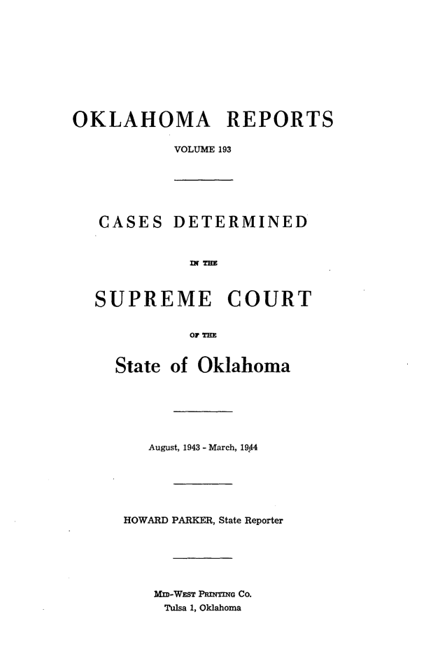 handle is hein.statereports/okrep0193 and id is 1 raw text is: OKLAHOMA REPORTS
VOLUME 193
CASES DETERMINED
SUPREME COURT
OF T h
State of Oklahoma

August, 1943 - March, 1944
HOWARD PARKER, State Reporter
MM-WEST PRINTING CO.
Tulsa 1, Oklahoma


