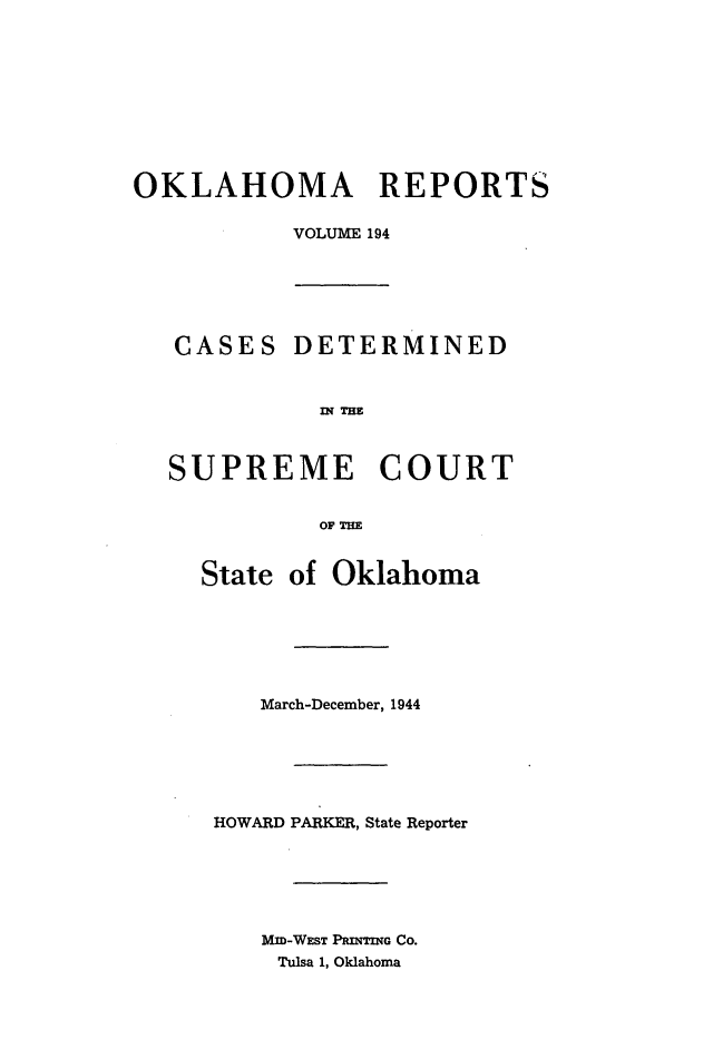 handle is hein.statereports/okrep0194 and id is 1 raw text is: OKLAHOMA REPORTS
VOLUME 194
CASES DETERMINED
n? THM
SUPREME COURT
OF TME
State of Oklahoma
March-December, 1944
HOWARD PARKER, State Reporter
Mm-WEST PRINTING CO.
Tulsa 1, Oklahoma


