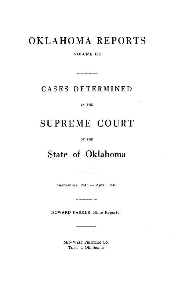handle is hein.statereports/okrep0196 and id is 1 raw text is: OKLAHOMA REPORTS
VOLUME 196

CASES

DETERMINED

IN THE

SUPREME COURT
OF THE
State of Oklahoma

September, 1945 - April, 1946
HOWARD PARKER, State Reporter
MID-WEST PRINTING CO.
Tulsa 1, Oklahoma


