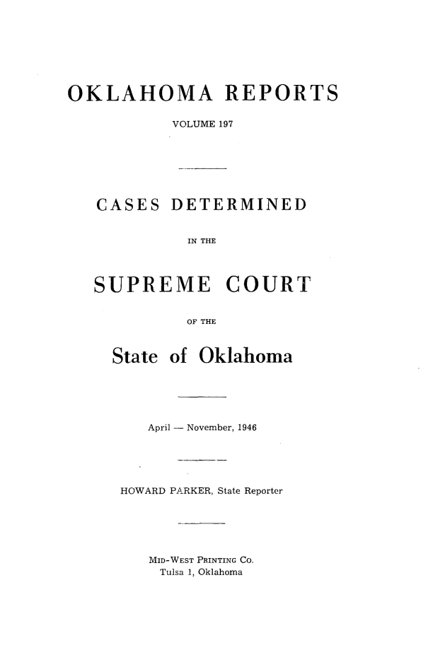 handle is hein.statereports/okrep0197 and id is 1 raw text is: OKLAHOMA REPORTS
VOLUME 197
CASES DETERMINED
IN THE
SUPREME COURT
OF THE

State of Oklahoma
April - November, 1946
HOWARD PARKER, State Reporter
MID-WEST PRINTING CO.
Tulsa 1, Oklahoma


