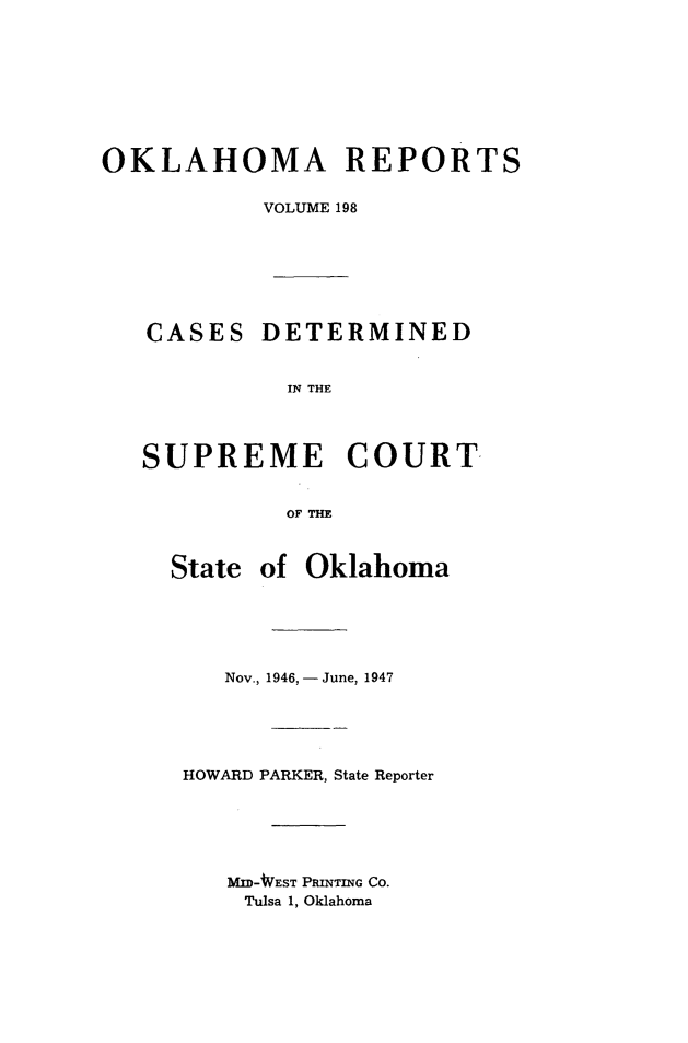 handle is hein.statereports/okrep0198 and id is 1 raw text is: OKLAHOMA REPORTS
VOLUME 198
CASES DETERMINED
IN THE
SUPREME COURT
OF THE
State of Oklahoma
Nov., 1946, -June, 1947
HOWARD PARKER, State Reporter
MID-WEST PRINTING CO.
Tulsa 1, Oklahoma


