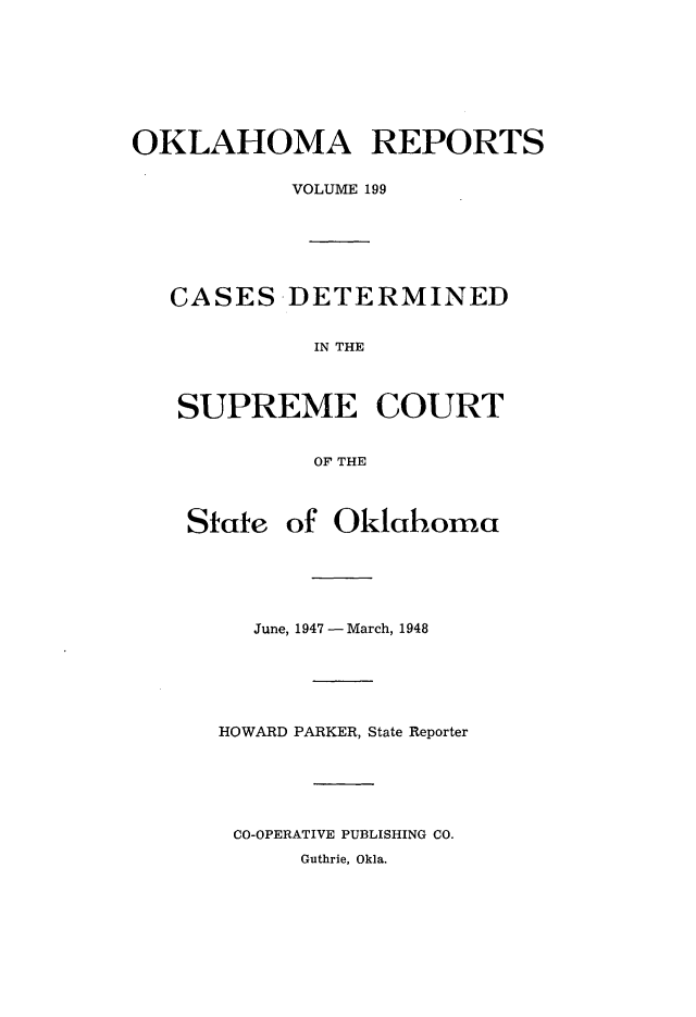 handle is hein.statereports/okrep0199 and id is 1 raw text is: OKLAHOMA REPORTS
VOLUME 199
CASES DETERMINED
IN THE
SUPREME COURT
OF THE
State of Oklahoma
June, 1947 -March, 1948
HOWARD PARKER, State Reporter
CO-OPERATIVE PUBLISHING CO.
Guthrie, Okla.


