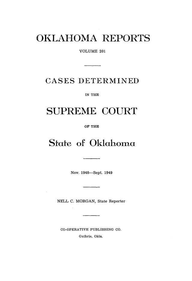 handle is hein.statereports/okrep0201 and id is 1 raw text is: OKLAHOMA REPORTS
VOLUME 201
CASES DETERMINED
IN THE
SUPREME COURT
OF THE
Stcte of Oklahoma
Nov. 1948-Sept. 1949
NELL C. MORGAN, State Reporter
CO-OPERATIVE PUBLISHING CO.
Guthrie, Okla.


