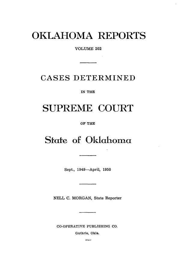 handle is hein.statereports/okrep0202 and id is 1 raw text is: OKLAHOMA REPORTS
VOLUME 202
CASES DETERMINED
IN THE
SUPREME COURT
OF THE
State of Oklahoma
Sept., 1949-April, 1950
NELL C. MORGAN, State Reporter
CO-OPERATIVE PUBLISHING CO.
Guthrie, Okla.
97217


