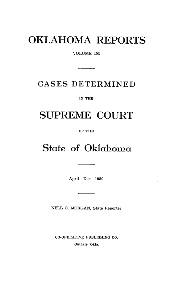handle is hein.statereports/okrep0203 and id is 1 raw text is: OKLAHOMA REPORTS
VOLUME 203
CASES DETERMINED
IN THE
SUPREME COURT
OF THE
State of Oklahoma
April-Dec., 1950
NELL C. MORGAN, State Reporter
CO-OPERATIVE PUBLISHING CO.
Guthrie, Okla.


