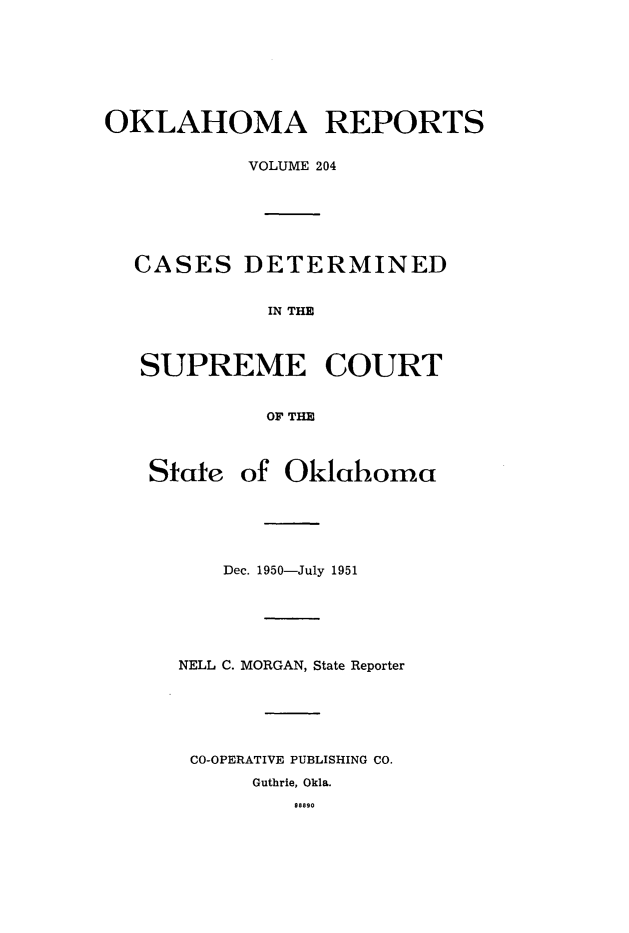 handle is hein.statereports/okrep0204 and id is 1 raw text is: OKLAHOMA REPORTS
VOLUME 204
CASES DETERMINED
IN THE
SUPREME COURT
OF THE
State of Oklahoma
Dec. 1950-July 1951
NELL C. MORGAN, State Reporter
CO-OPERATIVE PUBLISHING CO.
Guthrie, Okla.
9aa90


