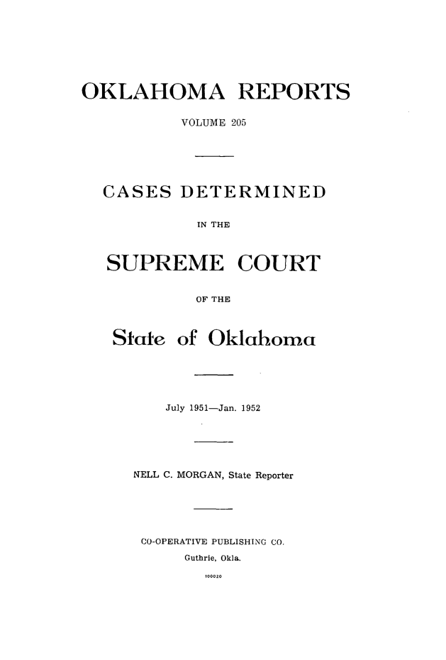 handle is hein.statereports/okrep0205 and id is 1 raw text is: OKLAHOMA REPORTS
VOLUME 205
CASES DETERMINED
IN THE
SUPREME COURT
OF THE
State of Oklahoma
July 1951-Jan. 1952
NELL C. MORGAN, State Reporter
CO-OPERATIVE PUBLISHING CO.
Guthrie, Okla.
100020


