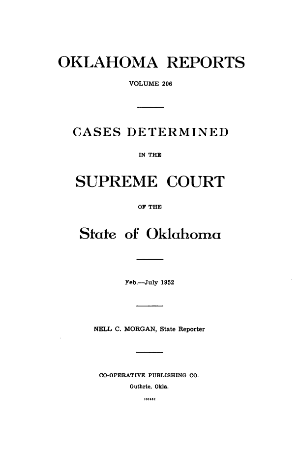 handle is hein.statereports/okrep0206 and id is 1 raw text is: OKLAHOMA REPORTS
VOLUME 206
CASES DETERMINED
IN THE
SUPREME COURT
OF THE
State of Oklahoma
Feb.-July 1952
NELL C. MORGAN, State Reporter
CO-OPERATIVE PUBLISHING CO.
Guthrie, Okla.
100652



