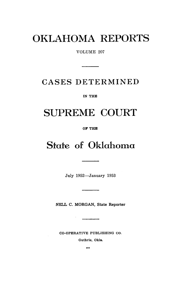 handle is hein.statereports/okrep0207 and id is 1 raw text is: OKLAHOMA REPORTS
VOLUME 207
CASES DETERMINED
IN THE
SUPREME COURT
OF THE

State of Oklahoma
July 1952-January 1953
NELL C. MORGAN, State Reporter
CO-OPERATIVE PUBLISHING CO.
Guthrie, Okla.

as s


