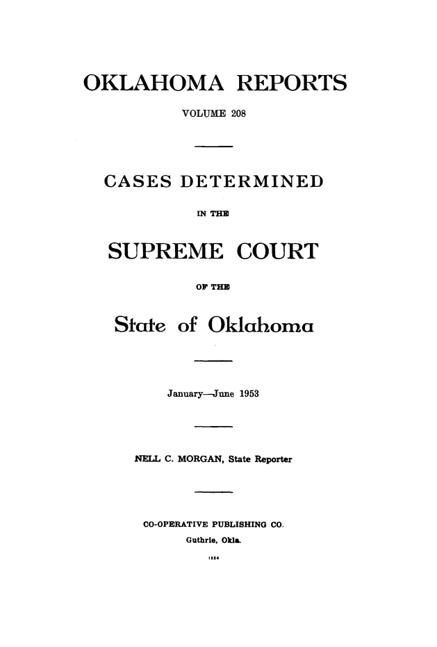 handle is hein.statereports/okrep0208 and id is 1 raw text is: OKLAHOMA REPORTS
VOLUME 208
CASES DETERMINED
IN THE
SUPREME COURT
OF THE
State of Oklahoma
January-June 1953
NELL C. MORGAN, State Reporter
CO-OPERATIVE PUBLISHING CO.
Guthrie, Okla.
1124


