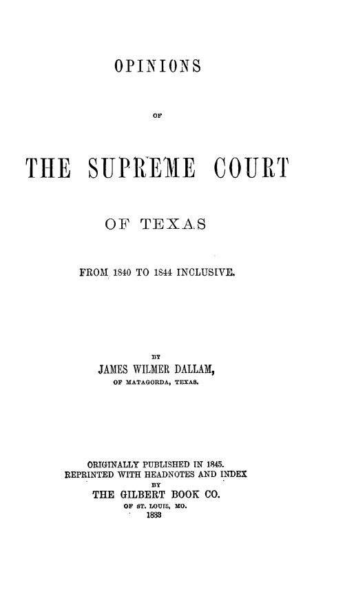 handle is hein.statereports/opsuptex0001 and id is 1 raw text is: ï»¿OPINIONS
OF
THE SUPREIE COURT
OF TEXAS
FROM 1840 TO 1844 INCLUSIVE.
BY
JAMES WILMER DALLAM,
OF MATAGORDA, TEXAS.
ORIGINALLY PUBLISHED IN 1845.
REPRINTED WITH HEADNOTES AND INDEX
BY
THE GILBERT BOOK CO.
OF ST. LOUIS, MO.
1888



