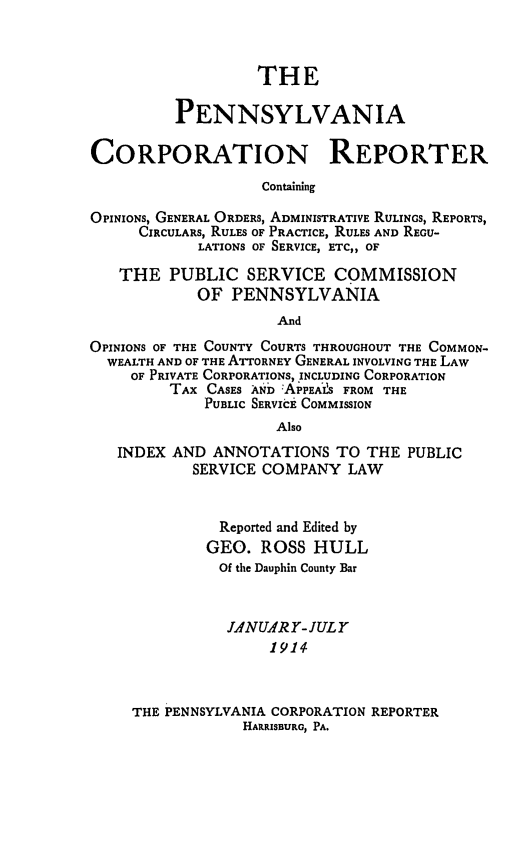 handle is hein.statereports/pacorpr0001 and id is 1 raw text is: THE
PENNSYLVANIA
CORPORATION REPORTER
Containing
OPINIONS, GENERAL ORDERS, ADMINISTRATIVE RULINGS, REPORTS,
CIRCULARS, RULES OF PRACTICE, RULES AND REGU-
LATIONS OF SERVICE, ETC,, OF
THE PUBLIC SERVICE COMMISSION
OF PENNSYLVANIA
And
OPINIONS OF THE COUNTY COURTS THROUGHOUT THE COMMON-
WEALTH AND OF THE ATTORNEY GENERAL INVOLVING THE LAW
OF PRIVATE CORPORATIONS, INCLUDING CORPORATION
TAX CASES AND :APPEAIS FROM THE
PUBLIC SERVICE COMMISSION
Also
INDEX AND ANNOTATIONS TO THE PUBLIC
SERVICE COMPANY LAW
Reported and Edited by
GEO. ROSS HULL
Of the Dauphin County Bar
JLNUA4R 1- JULY
1914
THE PENNSYLVANIA CORPORATION REPORTER
HAIRISBURG, PA.


