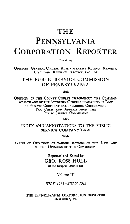 handle is hein.statereports/pacorpr0003 and id is 1 raw text is: THE
PENNSYLVANIA
CORPORATION REPORTER
Containing
OPINIONS, GENERAL ORDERS, ADMINISTRATIVE RULINGS, REPORTS,
CIRCULARS, RULES OF PRACTICE, ETC., OF
THE PUBLIC SERVICE COMMISSION
OF PENNSYLVANIA
And
OPINIONS OF THE, COUNTY COURTS THROUGHOUT THE COMMON-
WEALTH AND OF THE ATTORNEY GENERAL INVOLVING iE LAW
OF PRIVATE CORPORATIONS, INCLUDING CORPORATION
TAX CASES AND APPEALS FROM THE
PUBLIC SERVICE COMMISSION
Also
INDEX AND ANNOTATIONS TO THE PUBLIC
SERVICE COMPANY LAW
With
' ABLES OF CITATIONS OF VARIOUS SECTIONS OF THE LAW AND
OF THE OPINIONS OF THE COMMISSION
Reported and Edited by
GEO. ROSS HULL
Of the Dauphin County Bar
Volume III
JULY 1915-JULY 1916
THE PENNSYLVANIA CORPORATION REPORTER
HARRISBURG, PA.


