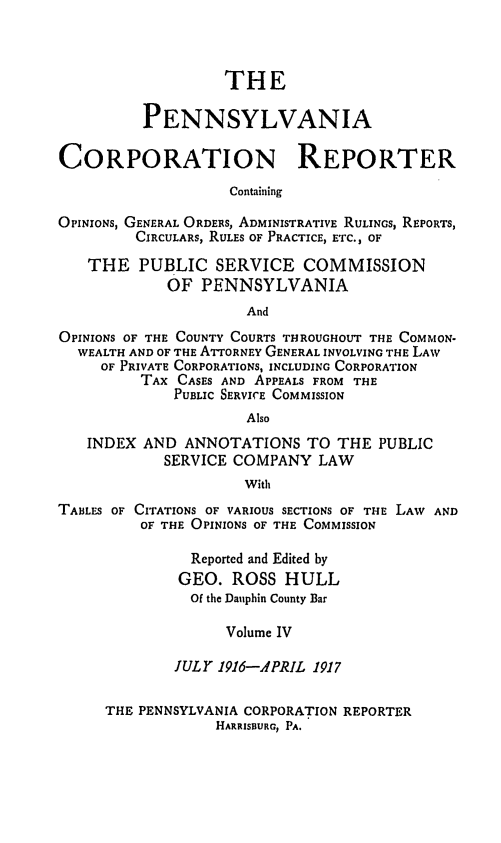 handle is hein.statereports/pacorpr0004 and id is 1 raw text is: THE
PENNSYLVANIA
CORPORATION REPORTER
Containing
OPINIONS, GENERAL ORDERS, ADMINISTRATIVE RULINGS, REPORTS,
CIRCULARS, RULES OF PRACTICE, ETC., OF
THE PUBLIC SERVICE COMMISSION
OF PENNSYLVANIA
And
OPINIONS OF THE COUNTY COURTS THROUGHOUT THE COMMON-
WEALTH AND OF THE ATTORNEY GENERAL INVOLVING THE LAW
OF PRIVATE CORPORATIONS, INCLUDING CORPORATION
TAX CASES AND APPEALS FROM THE
PUBLIC SERVICE COMMISSION
Also
INDEX AND ANNOTATIONS TO THE PUBLIC
SERVICE COMPANY LAW
With
TABLES OF CITATIONS OF VARIOUS SECTIONS OF THE LAW AND
OF THE OPINIONS OF THE COMMISSION
Reported and Edited by
GEO. ROSS HULL
Of the Dauphin County Bar
Volume IV
JULY 1916-APRIL 1917
THE PENNSYLVANIA CORPORATION REPORTER
HARRISBURG, PA.


