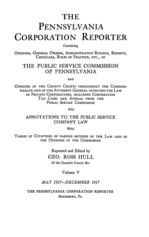 handle is hein.statereports/pacorpr0005 and id is 1 raw text is: THE
PENNSYLVANIA
CORPORATION REPORTER
Containing
OPINIONS, GENERAL ORDERS, ADMINISTRATIVE RULINGS, REPORTS,
CIRCULARS, RULES OF PRACTICE, ETC., OF
THE PUBLIC SERVICE COMMISSION
OF PENNSYLVANIA
And
OPINIONS OF THE COUNTY COURTS THROUGHOUT THE COMMON-
WEALTH AND OF THE ATTORNEY GENERAL INVOLVING THE LAW
OF PRIVATE CORPORATIONS, INCLUDING CORPORATION
TAX CASES AND APPEALS FROM THE
PUBLIC SERVICE COMMISSION
Also

ANNOTATIONS TO THE PUBLIC SERVICE
COMPANY LAW
With

TABLES OF CITATIONS OF VARIOUS SECTIONS OF THE
THE OPINIONS OF THE COMMISSION
Reported and Edited by
GEO. ROSS HULL
Of the Dauphin County Bar
Volume V
MAY 1917-DECEMBER 1917

LAW AND OF

THE PENNSYLVANIA CORPORATION REPORTER
HARRISBURG, PA.


