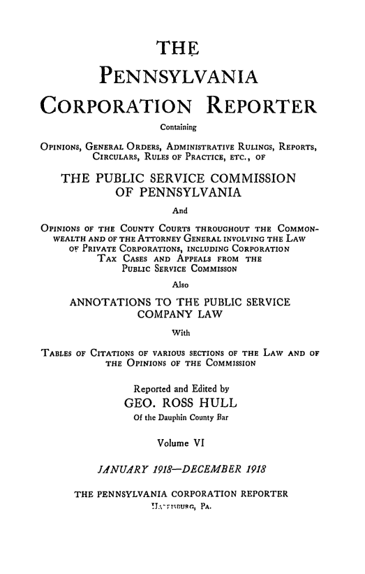 handle is hein.statereports/pacorpr0006 and id is 1 raw text is: THE
PENNSYLVANIA
CORPORATION REPORTER
Containing
OPINIONS, GENERAL ORDERS, ADMINISTRATIVE RULINGS, REPORTS,
CIRCULARS, RULES OF PRACTICE, ETC., OF
THE PUBLIC SERVICE COMMISSION
OF PENNSYLVANIA
And
OPINIONS OF THE COUNTY COURTS THROUGHOUT THE COMMON-
WEALTH AND OF THE ATTORNEY GENERAL INVOLVING THE LAW
OF PRIVATE CORPORATIONS, INCLUDING CORPORATION
TAX CASES AND APPEALS FROM THE
PUBLIC SERVICE COMMISSON
Also

ANNOTATIONS TO THE PUBLIC SERVICE
COMPANY LAW
With

TABLES OF CITATIONS OF VARIOUS SECTIONS OF THE LAW AND OF
THE OPINIONS OF THE COMMISSION
Reported and Edited by
GEO. ROSS HULL
Of the Dauphin County Bar
Volume VI
JAYNUARY 1918-DECEMBER 1918

THE PENNSYLVANIA CORPORATION REPORTER
!T.-,-rT;nuqc., PA.


