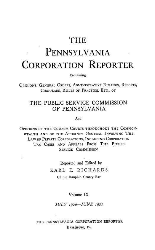 handle is hein.statereports/pacorpr0009 and id is 1 raw text is: THE
PENNSYLVANIA
CORPORATION REPORTER
Containing
OPINIONS, GENERAL ORDERS, ADMINISTRATIVE RULINGS, REPORTS,
CIRCULARS, RULES OF PRACTICE, ETC., OF
THE PUBLIC SERVICE COMMISSION
OF PENNSYLVANIA
And
OPINIONS OF THE COUNTY COURTS THROUGHOUT THE COMMON-
WEALTH AND OF THE ATTORNEY GENERAL INVOLVING THE
LAW OF PRIVATE CORPORATIONS, INCLUDING CORPORATION
TAX CASES AND APPEALS FROM THE PUBLIC
SERVICE COMMISSION
Reported and Edited by
KARL    E. RICHARDS
Of the Dauphin County Bar
Volume IX
JULY 192o-JUNE 1921
THE PENNSYLVANIA CORPORATION REPORTER
HARRISBURG, PA,


