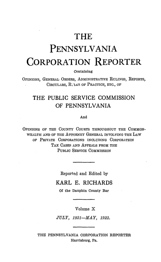 handle is hein.statereports/pacorpr0010 and id is 1 raw text is: THE
PENNSYLVANIA
CORPORATION REPORTER
Containing
OPINIONS, GENERAL ORDERS, ADMINISTRATIVE RULINGS, REPORTS,
CIRCULARS, RIc'is op, PRACTICE, ETC., OF
THE PUBLIC SERVICE COMMISSION
OF PENNSYLVANIA
And
OPINIONS OF THE COUNTY COURTS THROUGHOUT THE COMMON-
WEALTH AND OF THE ATTORNEY GENERAL INVOLVING THE LAW
OF PRIVATE CORPORATIONS INCLUDING CORPORATION
TAx CASES AND APPEALS FROM THE
PUBLIC SERVICE COMMISSION

Reported and Edited by
KARL E. RICHARDS
Of the Dauphin County Bar
Volume X
JULY, 1921-MAY, 1922.

THE PENNSYLVANIA CORPORATION REPORTER
Harrisburg, Pa.


