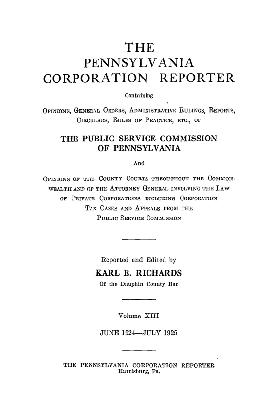 handle is hein.statereports/pacorpr0013 and id is 1 raw text is: THE
PENNSYLVANIA
CORPORATION REPORTER
Containing
OPINIONS, GENERAL ORDERS, ADMINISTRATIVE RULINGS, REPORTS,
CIRCULARS, RULES OF PRACTICE, ETC., OF
THE PUBLIC SERVICE COMMISSION
OF PENNSYLVANIA
And
OPINIONS OF TiE COUNTY COURTS THROUGIIOUT THE COMMON-
WEALTH AND OF THE ATTORNEY GENERAL INVOLVING THE LAW
OF PRIVATE CORPORATIONS INCLUDING CORPORATION
TAX CASES AND APPEALS FROM THE
PUBLIC SERVICE COMMISSION
Reported and Edited by
KARL E. RICHARDS
Of the Dauphin County Bar
Volume XIII
JUNE 1924-JULY 1925

THE PENNSYLVANIA CORPORATION REPORTER
Harrisburg, Pa.


