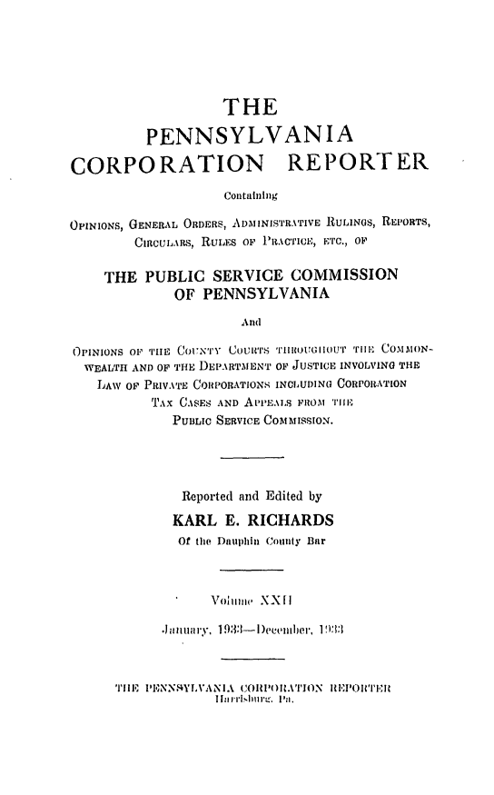 handle is hein.statereports/pacorpr0022 and id is 1 raw text is: THE
PENNSYLVANIA
CORPORATION REPORTER
Containing
OPINIONS, GENERAL ORDERS, ADMINISTR.TIVE RULINGS, REPORTS,
CIRcUI.RS, RUES OF 1RAC'TICE, ETC., OF
THE PUBLIC SERVICE COMMISSION
OF PENNSYLVANIA
And
OPINIONS OF TIE COUNTY C tUiRs i'II mouwI tvv 'rie cO.\IMON-
WEALTH AND OF THE DEPARTMENT OF JUSTICE INVOLVINO THE
LAW OF PRIV.\TE CORPORATIONS INCILUDING CORPORATION
TAX CASES AND APPEAL.S FROM TIE
PUBLIC SERVICE COMMISSION.
Reported and Edited by
KARL E. RICHARDS
Of the Dauphin County Bar
Vol1IIII( XX l
.laz|uai.\, 1933I-l)cemlber, j!)*1~

THIE IINYLVAINIA COR OAIIiI TION REPIORTER



