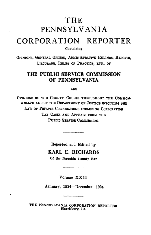 handle is hein.statereports/pacorpr0023 and id is 1 raw text is: THE
PENNSYLVANIA
CORPORATION REPORTER
Containing
OPINIONS, GENERAL ORDERS, ADMINISTRATIVE RULINGS, RxwoTs,
CIRCUARS, RULES OF PRACTICE, ETC., OF
THE PUBLIC SERVICE COMMISSION
OF PENNSYLVANIA
And
OPINIONS OF THE COUNTY COURTS THROUGHOUT THE COMMON-
WEALTH AND OF TIE. DEPARTMENT OF JUSTICE INVOLVING THE
LAW OF PRIVATE CORPORATIONS INCLUDING CORPORATION
TAX CASES AND APPEALS FROM THE
PUBLIC SEBVICE COMMISSION.
Reported and Edited by
KARL E. RICHARDS
Of the Dauphin County Bar
Volume XXIII
January, 1934--December, 1934

THE PENNSYLVANIA CORPORATION REPORTIR
Harrisburg, Pa.



