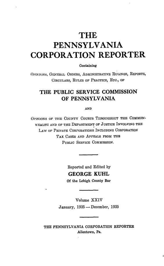 handle is hein.statereports/pacorpr0024 and id is 1 raw text is: THE
PENNSYLVANIA
CORPORATION REPORTER
Containing
O'PINIONS, GEINERAL ORDERS, ADMINISTRATIVE RULINGS, REPORTS,
CIRCULARS, RULES OF PRACTICE, ETC., OF
THE PUBLIC SERVICE COMMISSION
OF PENNSYLVANIA
AND
OPINIONS OF THE COUNTY COURTS THROUGHOUT THE COMMON-
WEALTII AND OF THE DEPARTMENT OF JUSTICE INVOLVING THE
LAW OF PRIVATE CORPORATIONS INCLUDING CORPORATION
TAX CASES AND APPEALS FROM THE
PUBLIC SERVICE COMMISSION.
Reported and Edited by
GEORGE KUHL
Of the Lehigh County Bar
Volume XXIV
January, 1935 -December, 1935
THE PENNSYLVANIA CORPORATION REPORTER
Allentown, Pa.


