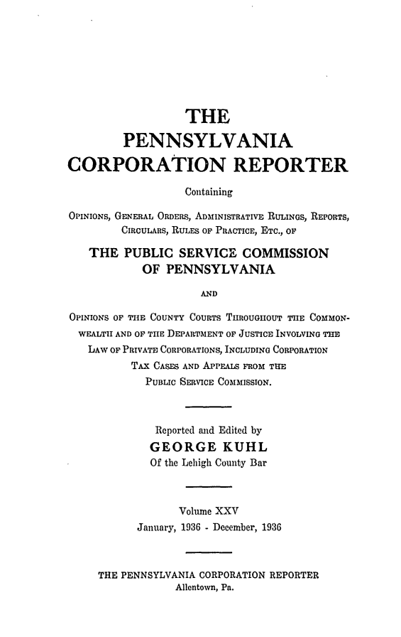 handle is hein.statereports/pacorpr0025 and id is 1 raw text is: THE
PENNSYLVANIA
CORPORATION REPORTER
Containing
OPINIONS, GENERAL ORDERS, ADMINISTRATIVE RULINGS, REPORTS,
CIRCULARS, RULES Op PRACTICE, ETC., OF
THE PUBLIC SERVICE COMMISSION
OF PENNSYLVANIA
AND
OPINIONS OF TIE COUNTY COURTS THROUGHOUT TInE COMMON-
WEALTH AND OF TIE DEPARTMENT OF JUSTICE INVOLVING THE
LAW OF PRIVATE CORPORATIONS, INCLUDING CORPORATION
TAX CASES AND APPEALS FROM TUE
PUBLIC SERVICE COMMISSION.
Reported tnd Edited by
GEORGE KUHL
Of the Lehigh County Bar
Vohune XXV
January, 1936 - December, 1936
THE PENNSYLVANIA CORPORATION REPORTER
Allentown, Pa.


